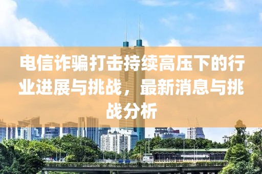 電信詐騙打擊持續高壓下的行業(yè)進(jìn)展與挑戰，最新消息與挑戰分析