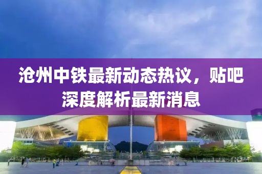 滄州中鐵最新動(dòng)態(tài)熱議，貼吧深度解析最新消息