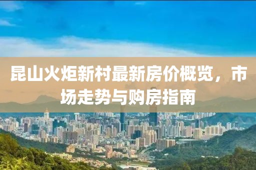 昆山火炬新村最新房?jì)r(jià)概覽，市場(chǎng)走勢與購房指南
