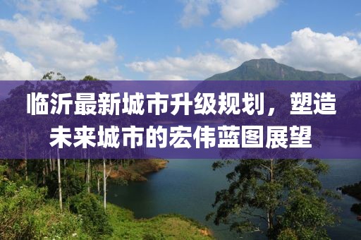 臨沂最新城市升級規劃，塑造未來(lái)城市的宏偉藍圖展望