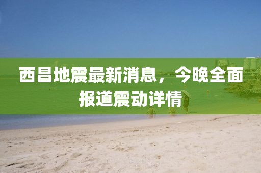西昌地震最新消息，今晚全面報道震動(dòng)詳情