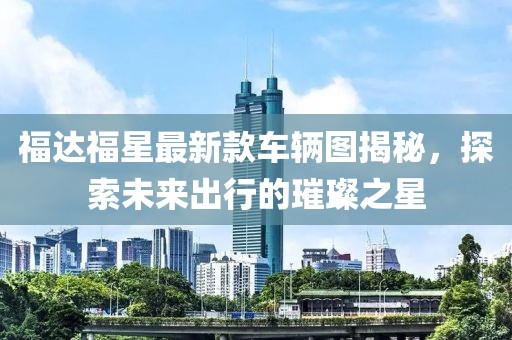 福達福星最新款車(chē)輛圖揭秘，探索未來(lái)出行的璀璨之星