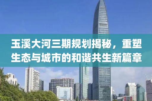 玉溪大河三期規劃揭秘，重塑生態(tài)與城市的和諧共生新篇章