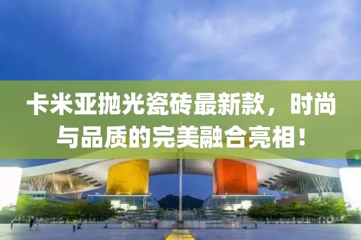 卡米亞拋光瓷磚最新款，時(shí)尚與品質(zhì)的完美融合亮相！