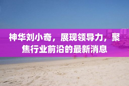神華劉小奇，展現領(lǐng)導力，聚焦行業(yè)前沿的最新消息