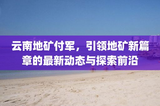 云南地礦付軍，引領(lǐng)地礦新篇章的最新動(dòng)態(tài)與探索前沿