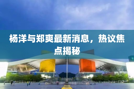 楊洋與鄭爽最新消息，熱議焦點(diǎn)揭秘