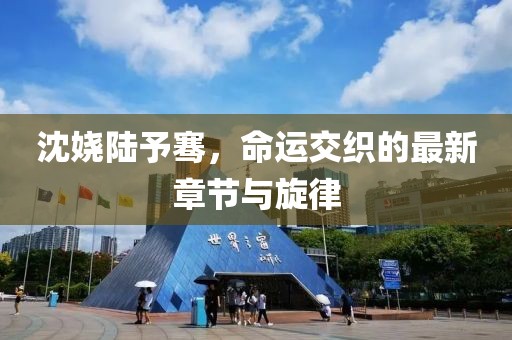 沈嬈陸予騫，命運交織的最新章節與旋律