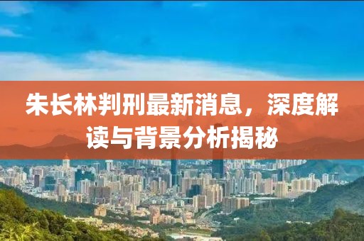 朱長(cháng)林判刑最新消息，深度解讀與背景分析揭秘