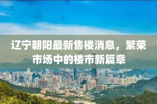 遼寧朝陽(yáng)最新售樓消息，繁榮市場(chǎng)中的樓市新篇章