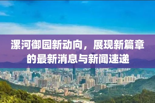 漯河御園新動(dòng)向，展現新篇章的最新消息與新聞速遞