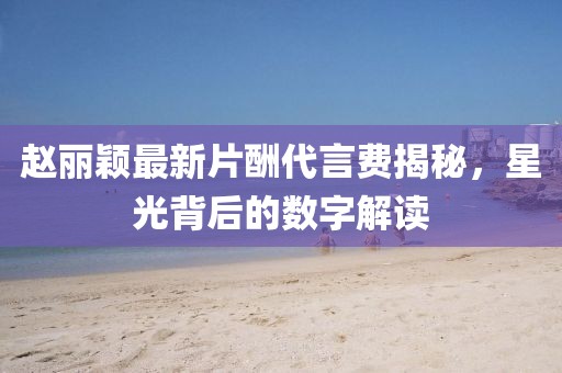 趙麗穎最新片酬代言費揭秘，星光背后的數字解讀