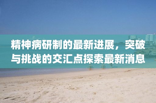 精神病研制的最新進(jìn)展，突破與挑戰的交匯點(diǎn)探索最新消息