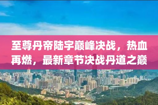 至尊丹帝陸宇巔峰決戰，熱血再燃，最新章節決戰丹道之巔