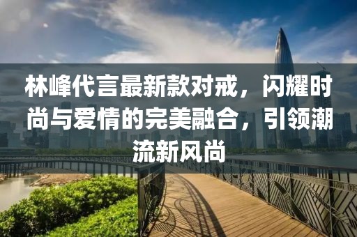 林峰代言最新款對戒，閃耀時(shí)尚與愛(ài)情的完美融合，引領(lǐng)潮流新風(fēng)尚