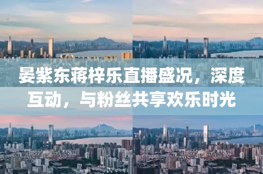 晏紫東蔣梓樂(lè )直播盛況，深度互動(dòng)，與粉絲共享歡樂(lè )時(shí)光
