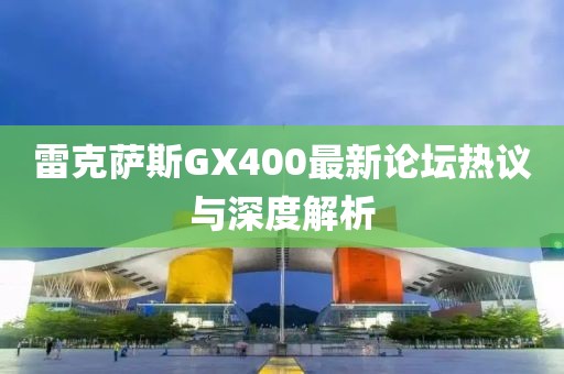 雷克薩斯GX400最新論壇熱議與深度解析