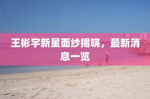 王彬宇新星面紗揭曉，最新消息一覽