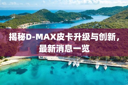 揭秘D-MAX皮卡升級與創(chuàng  )新，最新消息一覽