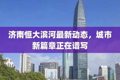 濟南恒大濱河最新動(dòng)態(tài)，城市新篇章正在譜寫(xiě)
