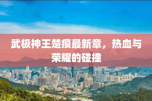 武極神王楚痕最新章，熱血與榮耀的碰撞
