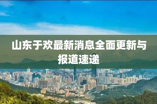 山東于歡最新消息全面更新與報道速遞