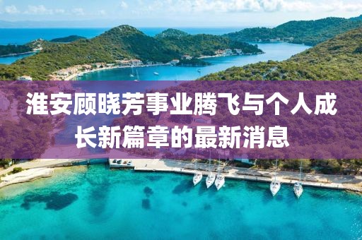淮安顧曉芳事業(yè)騰飛與個(gè)人成長(cháng)新篇章的最新消息