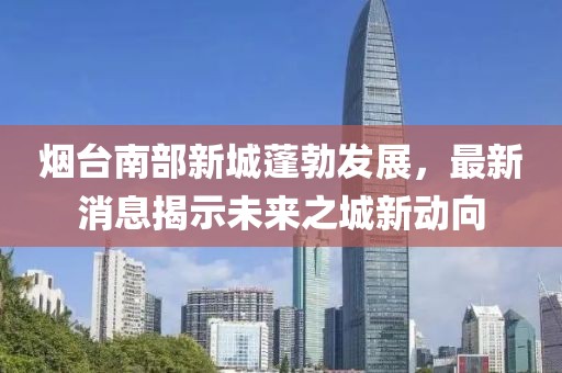 煙臺南部新城蓬勃發(fā)展，最新消息揭示未來(lái)之城新動(dòng)向