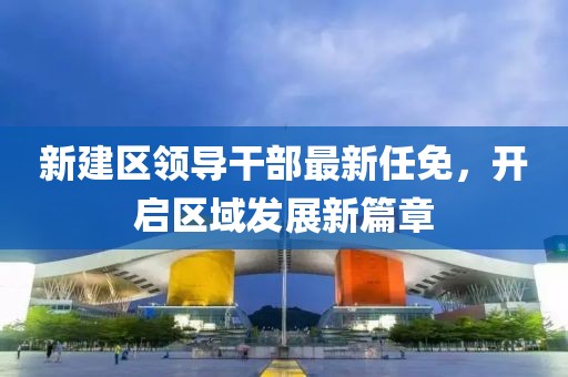 新建區領(lǐng)導干部最新任免，開(kāi)啟區域發(fā)展新篇章