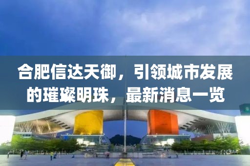 合肥信達天御，引領(lǐng)城市發(fā)展的璀璨明珠，最新消息一覽