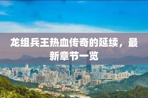 龍組兵王熱血傳奇的延續，最新章節一覽
