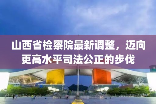 山西省檢察院最新調整，邁向更高水平司法公正的步伐