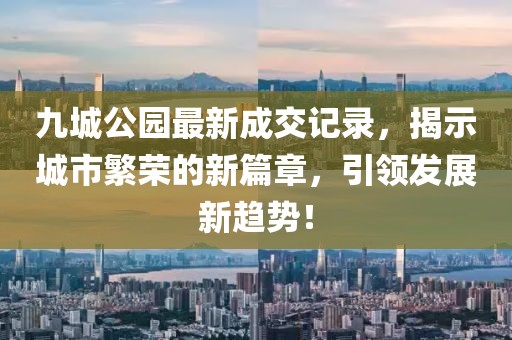 九城公園最新成交記錄，揭示城市繁榮的新篇章，引領(lǐng)發(fā)展新趨勢！