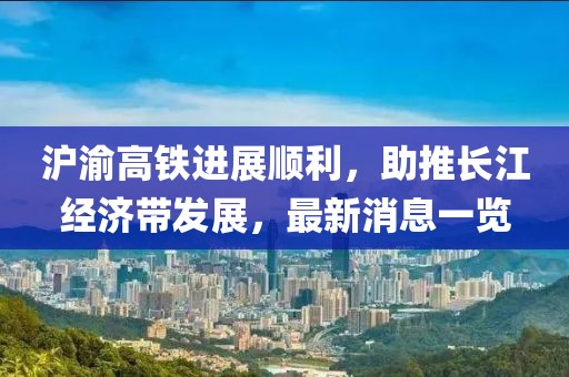 滬渝高鐵進(jìn)展順利，助推長(cháng)江經(jīng)濟帶發(fā)展，最新消息一覽