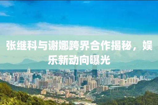 張繼科與謝娜跨界合作揭秘，娛樂(lè )新動(dòng)向曝光