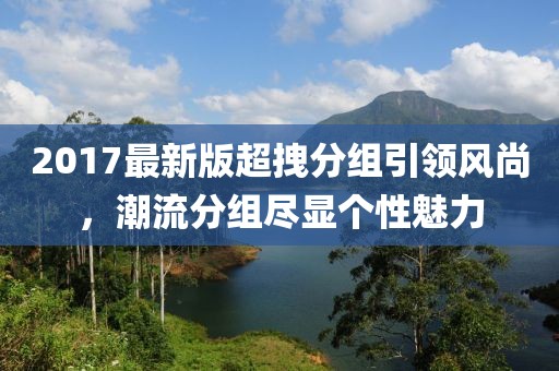 2017最新版超拽分組引領(lǐng)風(fēng)尚，潮流分組盡顯個(gè)性魅力