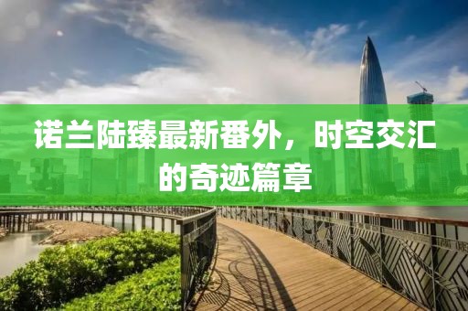 諾蘭陸臻最新番外，時(shí)空交匯的奇跡篇章