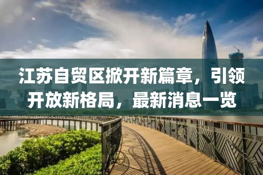 江蘇自貿區掀開(kāi)新篇章，引領(lǐng)開(kāi)放新格局，最新消息一覽