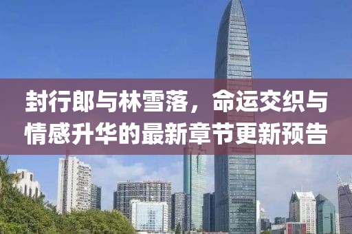 封行郎與林雪落，命運交織與情感升華的最新章節更新預告