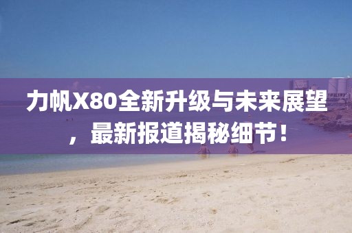 力帆X80全新升級與未來(lái)展望，最新報道揭秘細節！