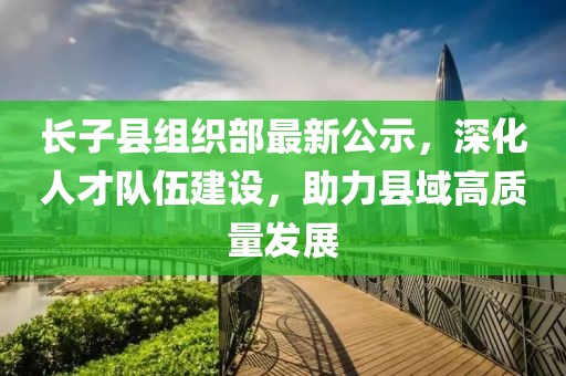 長(cháng)子縣組織部最新公示，深化人才隊伍建設，助力縣域高質(zhì)量發(fā)展