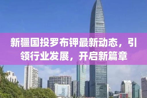 新疆國投羅布鉀最新動(dòng)態(tài)，引領(lǐng)行業(yè)發(fā)展，開(kāi)啟新篇章