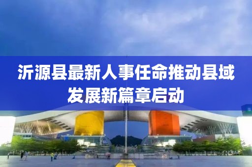 沂源縣最新人事任命推動(dòng)縣域發(fā)展新篇章啟動(dòng)