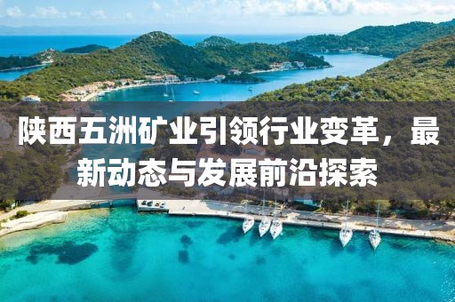 陜西五洲礦業(yè)引領(lǐng)行業(yè)變革，最新動(dòng)態(tài)與發(fā)展前沿探索