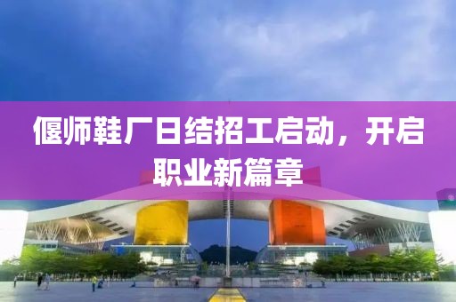 偃師鞋廠(chǎng)日結招工啟動(dòng)，開(kāi)啟職業(yè)新篇章