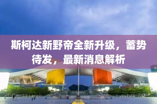 斯柯達新野帝全新升級，蓄勢待發(fā)，最新消息解析