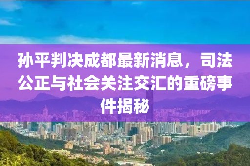 孫平判決成都最新消息，司法公正與社會(huì )關(guān)注交匯的重磅事件揭秘