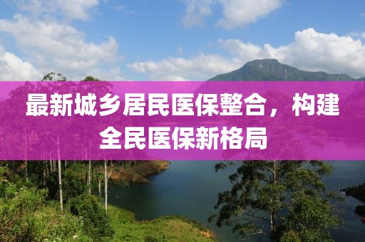 最新城鄉居民醫保整合，構建全民醫保新格局