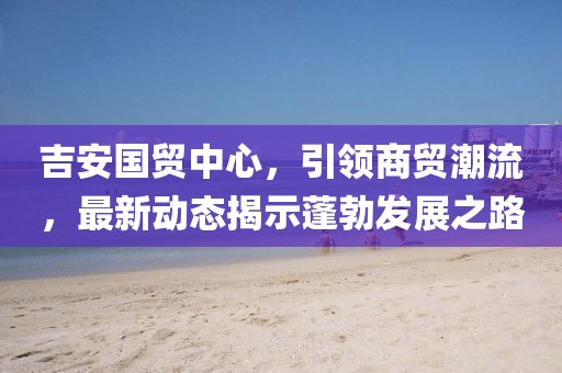 吉安國貿中心，引領(lǐng)商貿潮流，最新動(dòng)態(tài)揭示蓬勃發(fā)展之路