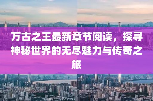 萬(wàn)古之王最新章節閱讀，探尋神秘世界的無(wú)盡魅力與傳奇之旅